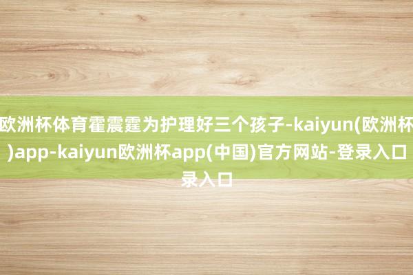 欧洲杯体育霍震霆为护理好三个孩子-kaiyun(欧洲杯)app-kaiyun欧洲杯app(中国)官方网站-登录入口