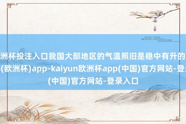 欧洲杯投注入口我国大部地区的气温照旧是稳中有升的-kaiyun(欧洲杯)app-kaiyun欧洲杯app(中国)官方网站-登录入口