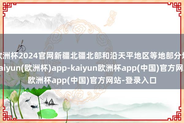 欧洲杯2024官网新疆北疆北部和沿天平地区等地部分地区有大雪-kaiyun(欧洲杯)app-kaiyun欧洲杯app(中国)官方网站-登录入口