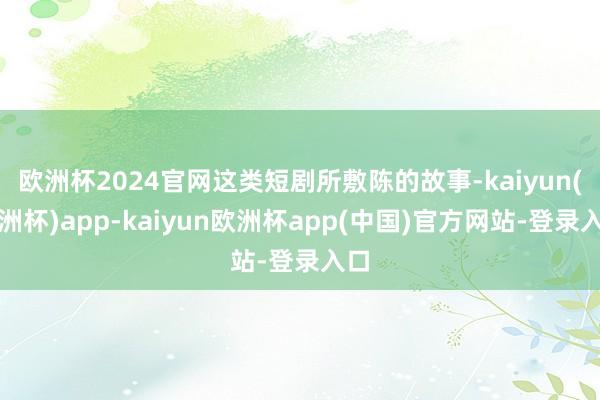欧洲杯2024官网这类短剧所敷陈的故事-kaiyun(欧洲杯)app-kaiyun欧洲杯app(中国)官方网站-登录入口