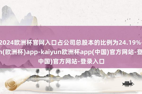 2024欧洲杯官网入口占公司总股本的比例为24.19%-kaiyun(欧洲杯)app-kaiyun欧洲杯app(中国)官方网站-登录入口