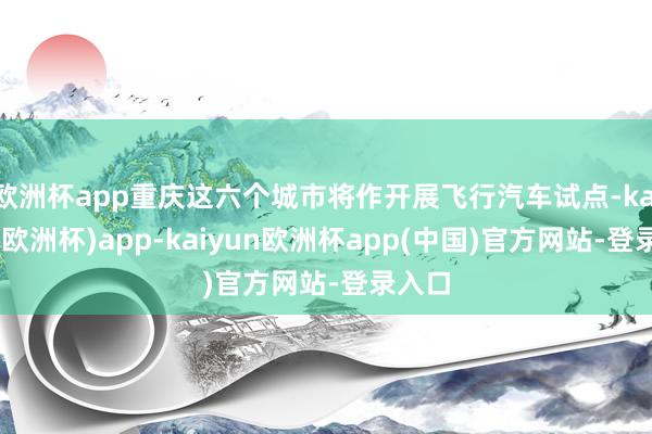 欧洲杯app重庆这六个城市将作开展飞行汽车试点-kaiyun(欧洲杯)app-kaiyun欧洲杯app(中国)官方网站-登录入口