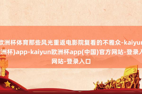 欧洲杯体育那些风光重返电影院复看的不雅众-kaiyun(欧洲杯)app-kaiyun欧洲杯app(中国)官方网站-登录入口