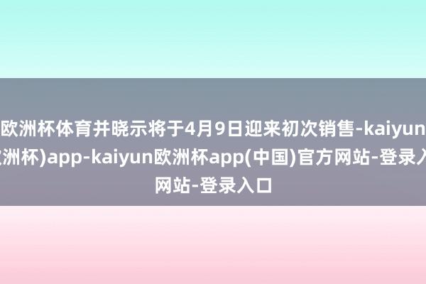 欧洲杯体育并晓示将于4月9日迎来初次销售-kaiyun(欧洲杯)app-kaiyun欧洲杯app(中国)官方网站-登录入口