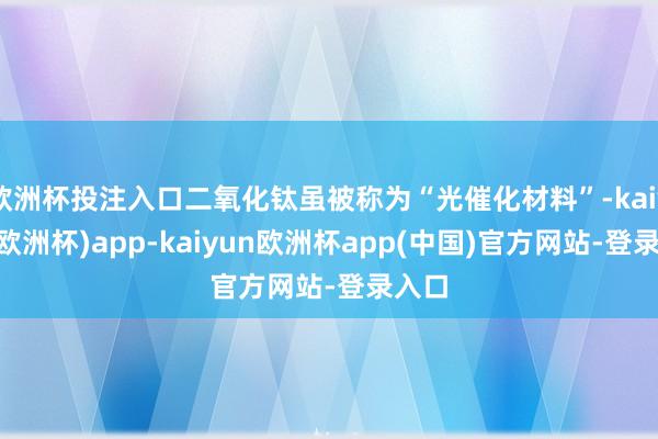 欧洲杯投注入口二氧化钛虽被称为“光催化材料”-kaiyun(欧洲杯)app-kaiyun欧洲杯app(中国)官方网站-登录入口