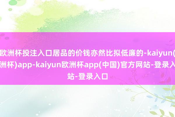 欧洲杯投注入口居品的价钱亦然比拟低廉的-kaiyun(欧洲杯)app-kaiyun欧洲杯app(中国)官方网站-登录入口