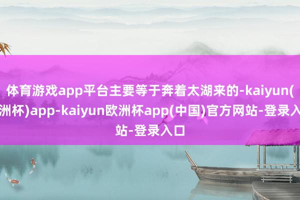 体育游戏app平台主要等于奔着太湖来的-kaiyun(欧洲杯)app-kaiyun欧洲杯app(中国)官方网站-登录入口