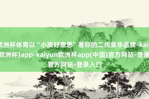 欧洲杯体育以“小而好意思”著称的二线豪华品牌-kaiyun(欧洲杯)app-kaiyun欧洲杯app(中国)官方网站-登录入口