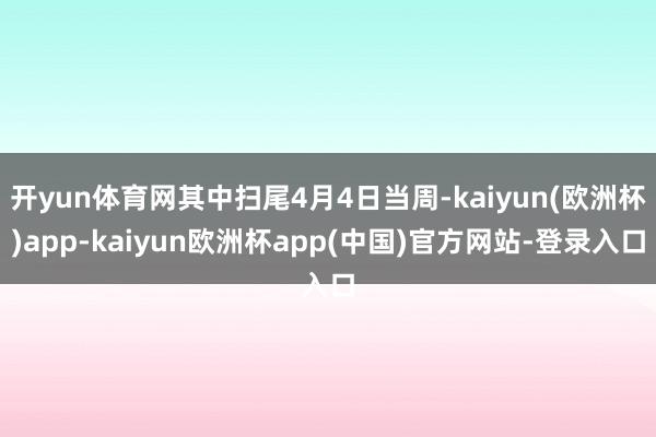 开yun体育网其中扫尾4月4日当周-kaiyun(欧洲杯)app-kaiyun欧洲杯app(中国)官方网站-登录入口