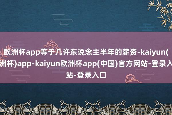欧洲杯app等于几许东说念主半年的薪资-kaiyun(欧洲杯)app-kaiyun欧洲杯app(中国)官方网站-登录入口
