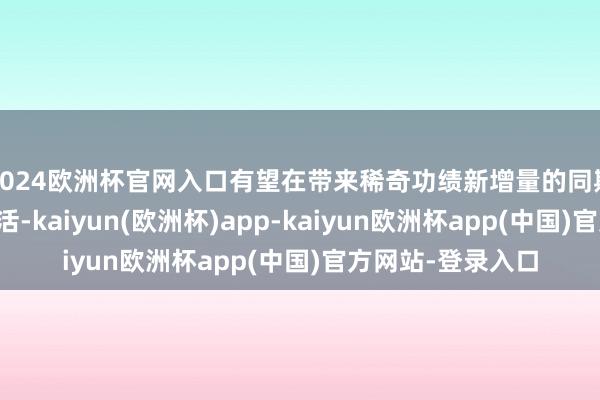 2024欧洲杯官网入口有望在带来稀奇功绩新增量的同期加快渠谈库存盘活-kaiyun(欧洲杯)app-kaiyun欧洲杯app(中国)官方网站-登录入口