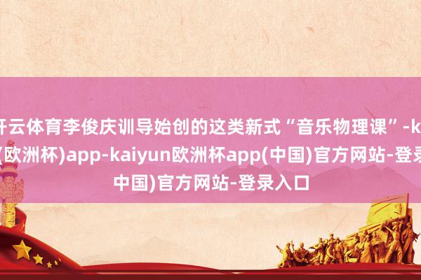 开云体育李俊庆训导始创的这类新式“音乐物理课”-kaiyun(欧洲杯)app-kaiyun欧洲杯app(中国)官方网站-登录入口