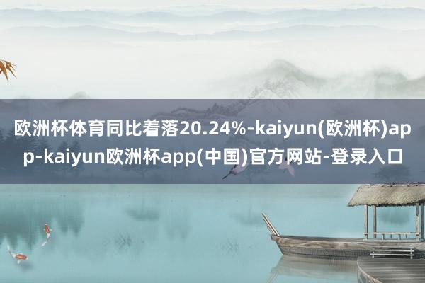 欧洲杯体育同比着落20.24%-kaiyun(欧洲杯)app-kaiyun欧洲杯app(中国)官方网站-登录入口