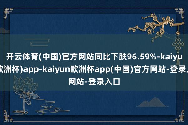 开云体育(中国)官方网站同比下跌96.59%-kaiyun(欧洲杯)app-kaiyun欧洲杯app(中国)官方网站-登录入口
