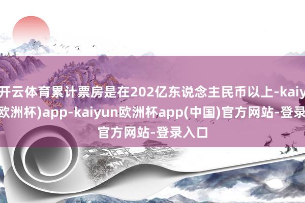开云体育累计票房是在202亿东说念主民币以上-kaiyun(欧洲杯)app-kaiyun欧洲杯app(中国)官方网站-登录入口