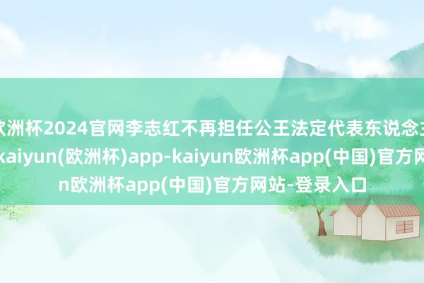 欧洲杯2024官网李志红不再担任公王法定代表东说念主及司理职务-kaiyun(欧洲杯)app-kaiyun欧洲杯app(中国)官方网站-登录入口