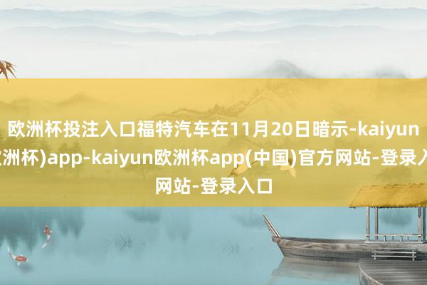 欧洲杯投注入口福特汽车在11月20日暗示-kaiyun(欧洲杯)app-kaiyun欧洲杯app(中国)官方网站-登录入口