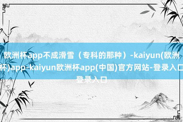欧洲杯app不成滑雪（专科的那种）-kaiyun(欧洲杯)app-kaiyun欧洲杯app(中国)官方网站-登录入口