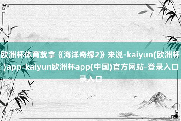 欧洲杯体育就拿《海洋奇缘2》来说-kaiyun(欧洲杯)app-kaiyun欧洲杯app(中国)官方网站-登录入口