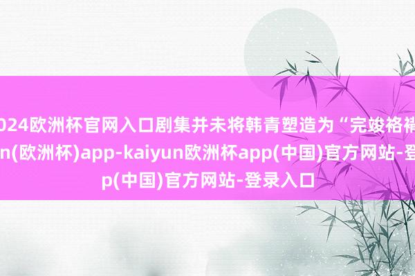 2024欧洲杯官网入口剧集并未将韩青塑造为“完竣袼褙”-kaiyun(欧洲杯)app-kaiyun欧洲杯app(中国)官方网站-登录入口
