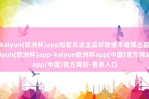 kaiyun(欧洲杯)app如若东谈主品好致使不错爆出超等神器-kaiyun(欧洲杯)app-kaiyun欧洲杯app(中国)官方网站-登录入口