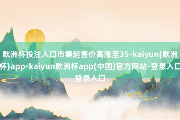 欧洲杯投注入口市集起售价高涨至35-kaiyun(欧洲杯)app-kaiyun欧洲杯app(中国)官方网站-登录入口
