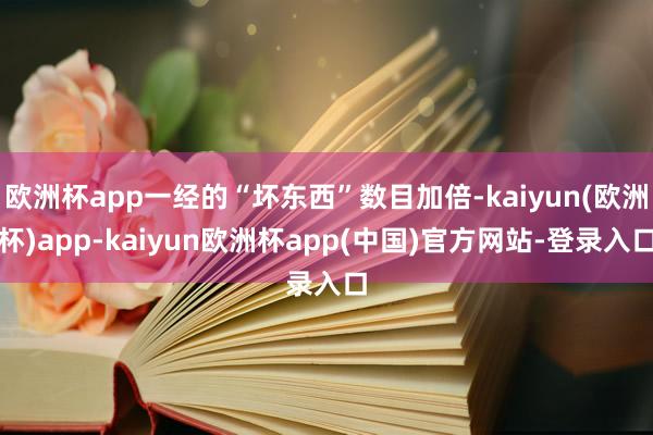 欧洲杯app一经的“坏东西”数目加倍-kaiyun(欧洲杯)app-kaiyun欧洲杯app(中国)官方网站-登录入口