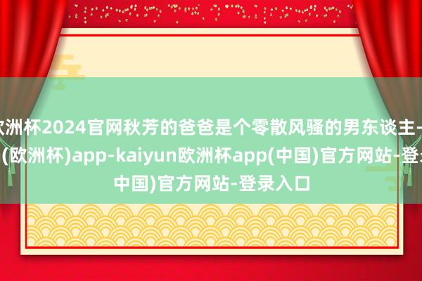 欧洲杯2024官网秋芳的爸爸是个零散风骚的男东谈主-kaiyun(欧洲杯)app-kaiyun欧洲杯app(中国)官方网站-登录入口