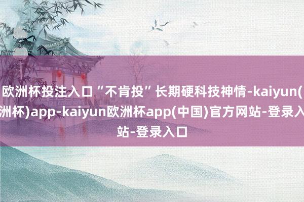 欧洲杯投注入口“不肯投”长期硬科技神情-kaiyun(欧洲杯)app-kaiyun欧洲杯app(中国)官方网站-登录入口