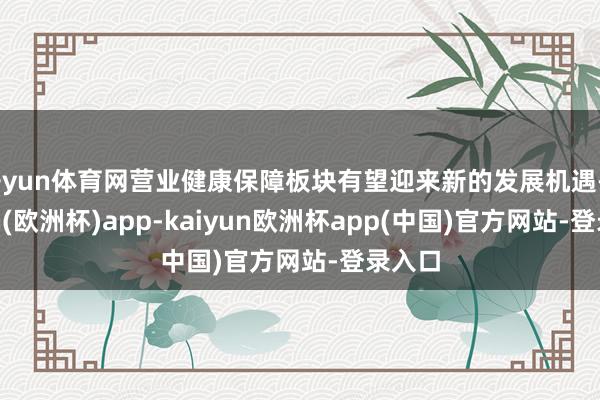 开yun体育网营业健康保障板块有望迎来新的发展机遇-kaiyun(欧洲杯)app-kaiyun欧洲杯app(中国)官方网站-登录入口