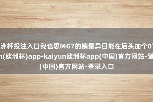 欧洲杯投注入口我也思MG7的销量异日能在后头加个0”-kaiyun(欧洲杯)app-kaiyun欧洲杯app(中国)官方网站-登录入口