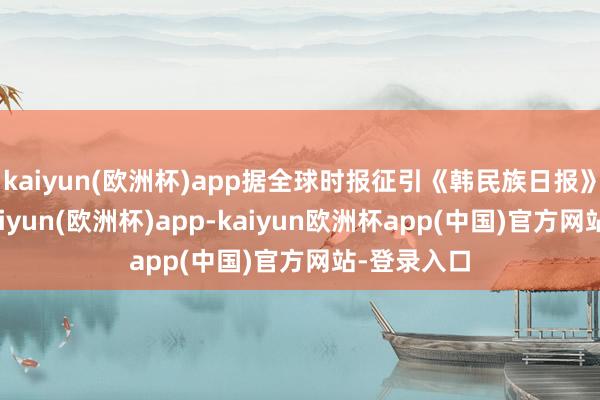 kaiyun(欧洲杯)app据全球时报征引《韩民族日报》报说念-kaiyun(欧洲杯)app-kaiyun欧洲杯app(中国)官方网站-登录入口
