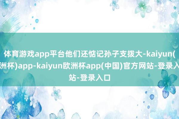 体育游戏app平台他们还惦记孙子支拨大-kaiyun(欧洲杯)app-kaiyun欧洲杯app(中国)官方网站-登录入口