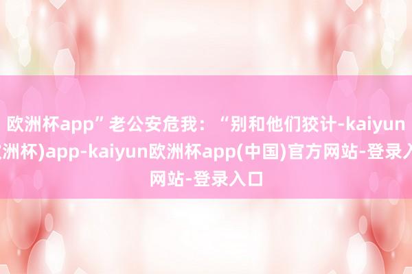 欧洲杯app”老公安危我：“别和他们狡计-kaiyun(欧洲杯)app-kaiyun欧洲杯app(中国)官方网站-登录入口