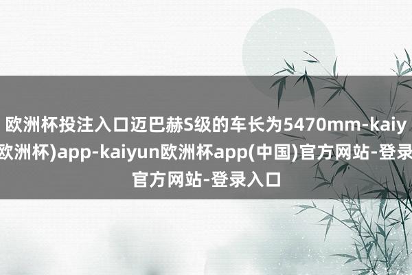 欧洲杯投注入口迈巴赫S级的车长为5470mm-kaiyun(欧洲杯)app-kaiyun欧洲杯app(中国)官方网站-登录入口