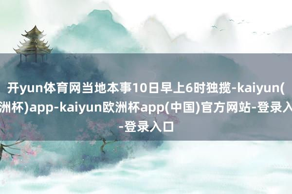 开yun体育网当地本事10日早上6时独揽-kaiyun(欧洲杯)app-kaiyun欧洲杯app(中国)官方网站-登录入口