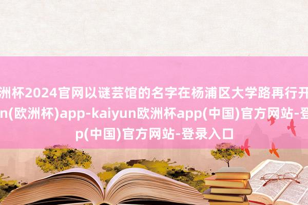 欧洲杯2024官网以谜芸馆的名字在杨浦区大学路再行开业-kaiyun(欧洲杯)app-kaiyun欧洲杯app(中国)官方网站-登录入口