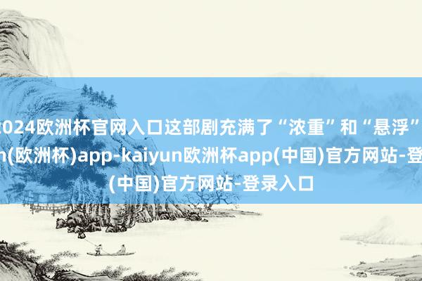 2024欧洲杯官网入口这部剧充满了“浓重”和“悬浮”-kaiyun(欧洲杯)app-kaiyun欧洲杯app(中国)官方网站-登录入口