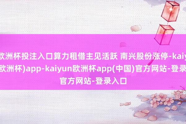 欧洲杯投注入口算力租借主见活跃 南兴股份涨停-kaiyun(欧洲杯)app-kaiyun欧洲杯app(中国)官方网站-登录入口