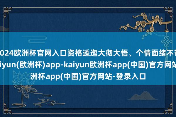 2024欧洲杯官网入口资格逶迤大彻大悟、个情面绪不带入使命-kaiyun(欧洲杯)app-kaiyun欧洲杯app(中国)官方网站-登录入口