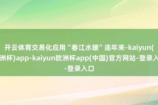 开云体育交易化应用“春江水暖”　　连年来-kaiyun(欧洲杯)app-kaiyun欧洲杯app(中国)官方网站-登录入口
