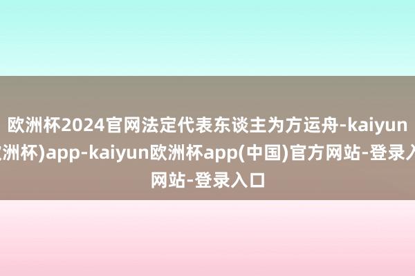 欧洲杯2024官网法定代表东谈主为方运舟-kaiyun(欧洲杯)app-kaiyun欧洲杯app(中国)官方网站-登录入口