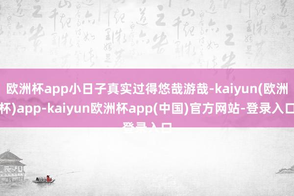 欧洲杯app小日子真实过得悠哉游哉-kaiyun(欧洲杯)app-kaiyun欧洲杯app(中国)官方网站-登录入口