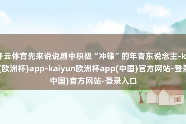开云体育先来说说剧中积极“冲锋”的年青东说念主-kaiyun(欧洲杯)app-kaiyun欧洲杯app(中国)官方网站-登录入口