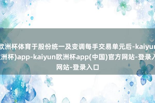 欧洲杯体育于股份统一及变调每手交易单元后-kaiyun(欧洲杯)app-kaiyun欧洲杯app(中国)官方网站-登录入口