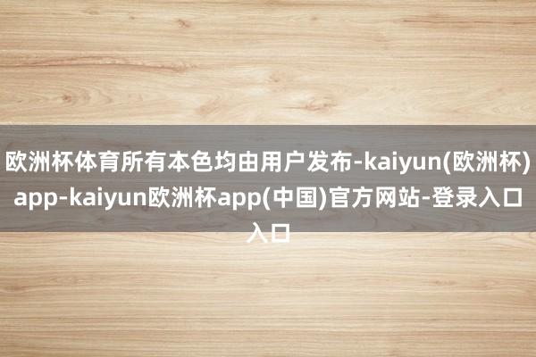 欧洲杯体育所有本色均由用户发布-kaiyun(欧洲杯)app-kaiyun欧洲杯app(中国)官方网站-登录入口