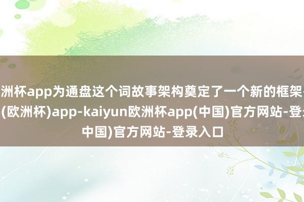 欧洲杯app为通盘这个词故事架构奠定了一个新的框架-kaiyun(欧洲杯)app-kaiyun欧洲杯app(中国)官方网站-登录入口
