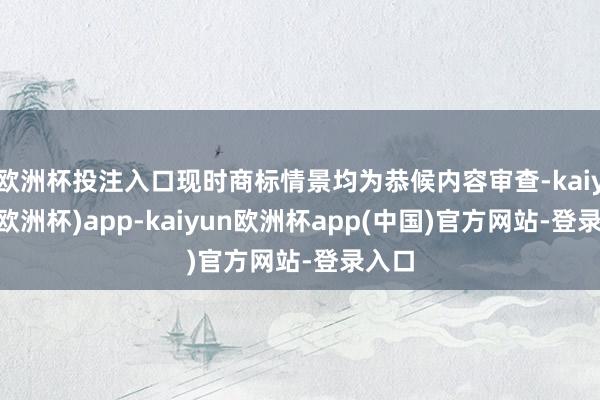 欧洲杯投注入口现时商标情景均为恭候内容审查-kaiyun(欧洲杯)app-kaiyun欧洲杯app(中国)官方网站-登录入口