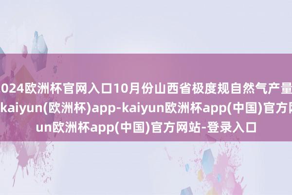 2024欧洲杯官网入口10月份山西省极度规自然气产量13.8亿立方米-kaiyun(欧洲杯)app-kaiyun欧洲杯app(中国)官方网站-登录入口