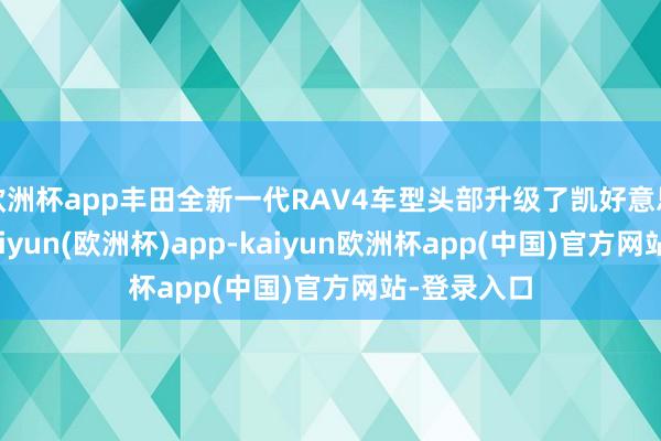 欧洲杯app丰田全新一代RAV4车型头部升级了凯好意思瑞车型-kaiyun(欧洲杯)app-kaiyun欧洲杯app(中国)官方网站-登录入口